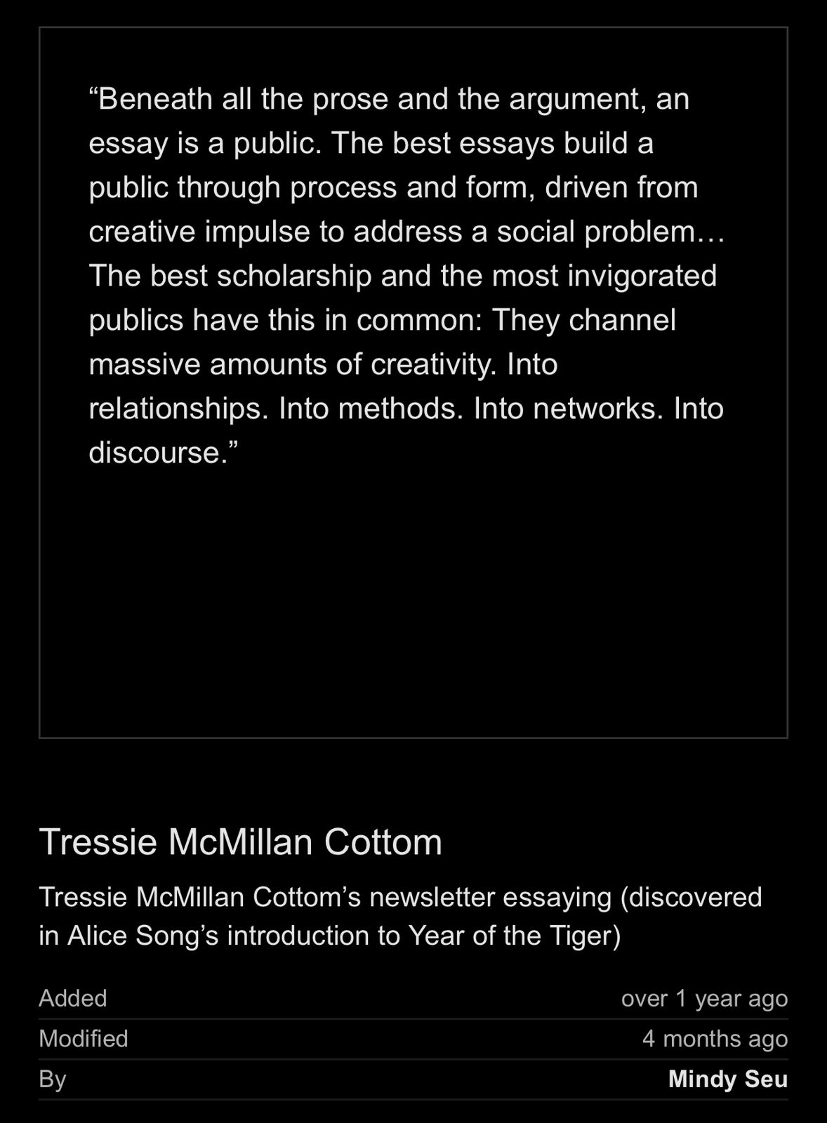 Screencap of white text on black background: 'Beneath all the prose and the argument, an essay is a public. The best essays build a public through process and form, driven from creative impulse to address a social problem... The best scholarship and the most invigorated publics have this in common: They channel massive amounts of creativity. Into relationships. Into methods. Into networks. Into discourse.' Tressie McMillan Cottom's newsletter essaying discovered in Alice Song's introduction to Year of the Tiger)